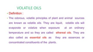 VOLATILE OILS
• Definition :
• The odorous, volatile principles of plant and animal sources
are known as volatile oils. They are liquid, volatile oils will
evaporate or volatize when exposure at an ordinary
temperature and so they are called ethereal oils. They are
also called as essential oils as they are essences or
concentrated constituents of the plants.
 