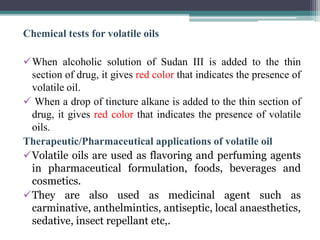 Chemical tests for volatile oils
When alcoholic solution of Sudan III is added to the thin
section of drug, it gives red color that indicates the presence of
volatile oil.
 When a drop of tincture alkane is added to the thin section of
drug, it gives red color that indicates the presence of volatile
oils.
Therapeutic/Pharmaceutical applications of volatile oil
Volatile oils are used as flavoring and perfuming agents
in pharmaceutical formulation, foods, beverages and
cosmetics.
They are also used as medicinal agent such as
carminative, anthelmintics, antiseptic, local anaesthetics,
sedative, insect repellant etc,.
 