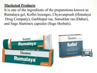 Marketed Products
It is one of the ingredients of the preparations known as
Rumalaya gel, Koflet lozenges, Chyavanprash (Himalaya
Drug Company), Garbhapal ras, Sutsekhar ras (Dabur),
and Sage Staminex capsules (Sage Herbals).
 