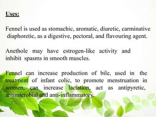 Uses:
Fennel is used as stomachic, aromatic, diuretic, carminative
diaphoretic, as a digestive, pectoral, and flavouring agent.
Anethole may have estrogen-like activity and
inhibit spasms in smooth muscles.
Fennel can increase production of bile, used in the
treatment of infant colic, to promote menstruation in
women, can increase lactation, act as antipyretic,
antimicrobial and anti-inflammatory.
 