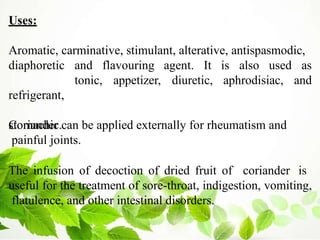 Uses:
Aromatic, carminative, stimulant, alterative, antispasmodic,
tonic, appetizer, diuretic, aphrodisiac,
and flavouring agent. It is also used as
and
diaphoretic
refrigerant,
stomachic.
Coriander can be applied externally for rheumatism and
painful joints.
The infusion of decoction of dried fruit of coriander is
useful for the treatment of sore-throat, indigestion, vomiting,
flatulence, and other intestinal disorders.
 