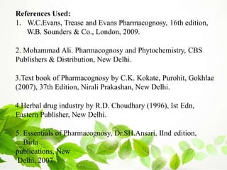 References Used:
1. W.C.Evans, Trease and Evans Pharmacognosy, 16th edition,
W.B. Sounders & Co., London, 2009.
2. Mohammad Ali. Pharmacognosy and Phytochemistry, CBS
Publishers & Distribution, New Delhi.
3.Text book of Pharmacognosy by C.K. Kokate, Purohit, Gokhlae
(2007), 37th Edition, Nirali Prakashan, New Delhi.
4.Herbal drug industry by R.D. Choudhary (1996), Ist Edn,
Eastern Publisher, New Delhi.
5. Essentials of Pharmacognosy, Dr.SH.Ansari, IInd edition,
Birla
publications, New
Delhi, 2007
 