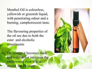Menthol Oil is colourless,
yellowish or greenish liquid,
with penetrating odour and a
burning, camphorescent taste.
The flavouring properties of
the oil are due to both the
ester and alcoholic
constituents
On storage it becomes thick
and reddish but increases the
mellowness even if it is
stored for 14 years.
 