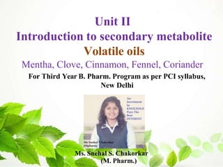 Ms. Snehal S. Chakorkar
(M. Pharm.)
Unit II
Introduction to secondary metabolite
Volatile oils
Mentha, Clove, Cinnamon, Fennel, Coriander
For Third Year B. Pharm. Program as per PCI syllabus,
New Delhi
 