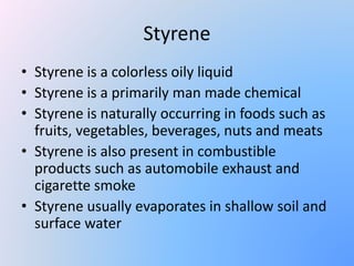 Styrene
• Styrene is a colorless oily liquid
• Styrene is a primarily man made chemical
• Styrene is naturally occurring in foods such as
fruits, vegetables, beverages, nuts and meats
• Styrene is also present in combustible
products such as automobile exhaust and
cigarette smoke
• Styrene usually evaporates in shallow soil and
surface water
 