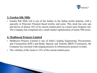 3. Garden Silk Mills
 Garden Silk Mills Ltd is one of the leaders in the Indian textile industry, with a
specialty in Polyester Filament based textiles and yarns. This stock has seen ups
and downs of almost 16% of its current market price at a much more frequent rate.
The Company has comparatively a small market capitalization of nearly ₹90 crores.
4. Madhucon Projects Limited
 Madhucon Projects Limited is one of India’s leading Engineering, Procurement,
and Construction (EPC) and Build, Operate and Transfer (BOT) Contractors; the
Company has executed wide-ranging projects in infrastructure projects in India.
 The volatility of the stocks is 15% of the current market price.
 