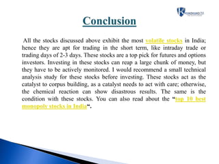 All the stocks discussed above exhibit the most volatile stocks in India;
hence they are apt for trading in the short term, like intraday trade or
trading days of 2-3 days. These stocks are a top pick for futures and options
investors. Investing in these stocks can reap a large chunk of money, but
they have to be actively monitored. I would recommend a small technical
analysis study for these stocks before investing. These stocks act as the
catalyst to corpus building, as a catalyst needs to act with care; otherwise,
the chemical reaction can show disastrous results. The same is the
condition with these stocks. You can also read about the “top 10 best
monopoly stocks in India“.
 