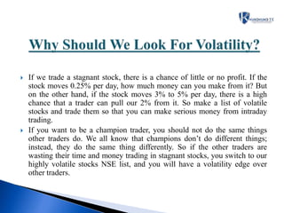  If we trade a stagnant stock, there is a chance of little or no profit. If the
stock moves 0.25% per day, how much money can you make from it? But
on the other hand, if the stock moves 3% to 5% per day, there is a high
chance that a trader can pull our 2% from it. So make a list of volatile
stocks and trade them so that you can make serious money from intraday
trading.
 If you want to be a champion trader, you should not do the same things
other traders do. We all know that champions don’t do different things;
instead, they do the same thing differently. So if the other traders are
wasting their time and money trading in stagnant stocks, you switch to our
highly volatile stocks NSE list, and you will have a volatility edge over
other traders.
 