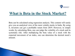 Beta can be calculated using regression analysis. This content will surely
give you an analytical view of the most volatile stocks in India. By using
it, investors can get a profitable return from 2019. However, in simple
words, by calculating Beta, one can judge the volatility of a stock and its
systematic risk. After multiplying the beta value of a stock with the
expected movement of an index, one can determine the desired stock’s
amount.
 