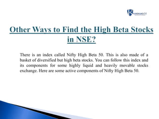 There is an index called Nifty High Beta 50. This is also made of a
basket of diversified but high beta stocks. You can follow this index and
its components for some highly liquid and heavily movable stocks
exchange. Here are some active components of Nifty High Beta 50.
 