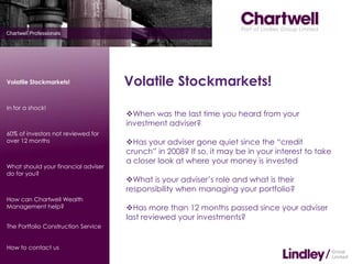 Volatile Stockmarkets!               Volatile Stockmarkets!
In for a shock!
                                     When was the last time you heard from your
                                     investment adviser?
60% of investors not reviewed for
over 12 months                       Has your adviser gone quiet since the “credit
                                     crunch” in 2008? If so, it may be in your interest to take
                                     a closer look at where your money is invested
What should your financial adviser
do for you?
                                     What is your adviser’s role and what is their
                                     responsibility when managing your portfolio?
How can Chartwell Wealth
Management help?                     Has more than 12 months passed since your adviser
                                     last reviewed your investments?
The Portfolio Construction Service


How to contact us
 