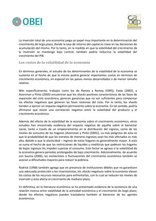 La inversión total de una economía juega un papel muy importante en la determinación del
crecimiento de largo plazo, donde la tasa de retorno del capital es clave en las decisiones de
acumulación del mismo. Por lo tanto, en la medida en que la volatilidad del crecimiento de
la inversión se mantenga bajo control, también podría reducirse la volatilidad del
crecimiento del PIB.
Los costos de la volatilidad de la economía
En términos generales, el estudio de los determinantes de la volatilidad de la economía se
sustenta en el hecho de que la misma podría generar importantes costos en términos de
crecimiento económico, en especial en los países menos desarrollados o de menor tamaño
relativo.
Más específicamente, trabajos como los de Ramey y Ramey (1995), Fatás (2002), y
Aizenman y Pinto (2005) encuentran que los shocks positivos característicos de las fases de
expansión del ciclo económico, generan ganancias que no son suficientes para compensar
los efectos negativos que generan las fases recesivas del ciclo. Por lo tanto, los shocks
tienden a ejercer un impacto negativo permanente sobre la economía. En tal sentido, podría
afirmarse que existe una correlación negativa entre la volatilidad del producto y el
crecimiento económico.
Además del efecto de la volatilidad de la economía sobre el crecimiento económico, otros
estudios han encontrado evidencia del impacto negativo de aquélla sobre el bienestar
social, tanto a través de un empeoramiento en la distribución del ingreso, como de los
niveles de consumo de los hogares (Aizenman y Pinto (2005)). Lo más peligroso de esto es
que la probabilidad de que los estratos de menores ingresos sean los más afectados es más
alta, debido a que la elasticidad – ingreso de estos hogares es generalmente mayor. A esto
se suma el hecho de que las restricciones de liquidez y crediticias que padecen los hogares
de bajos ingresos les impiden suavizar el consumo. Este factor se agrava si la volatilidad de
la economía genera periodos prolongados de bajo crecimiento. Adicionalmente, de acuerdo
con Sauma (2006), las oscilaciones o fluctuaciones del crecimiento económico también se
asocian a dificultades mayores para reducir la pobreza.
Rodrick (1998) también agrega que en presencia de instituciones débiles que no garanticen
una adecuada protección a los inversionistas, los shocks negativos sobre la economía elevan
los costos de los recursos necesarios para enfrentarlos, con lo cual se reducen los niveles de
inversión y esto afecta el crecimiento de mediano plazo.
En definitiva, en la literatura económica se ha presentado evidencia de la existencia de una
relación inversa entre volatilidad de la actividad económica y el crecimiento de largo plazo,
donde los efectos negativos pueden trasladarse también al bienestar de los agentes
económicos.
 