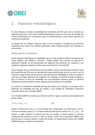 2. Aspectos metodológicos
En este trabajo se estudia la volatilidad del crecimiento del PIB, para ello se estima una
regresión que toma a esta como variable dependiente, junto con una serie de variables de
control identificadas por la literatura como sus determinantes, y que fueron descritas en
secciones precedentes.
La mayoría de los trabajos empíricos sobre el tema emplean el método de los Mínimos
Cuadrados para estimar los modelos planteados, dicho método también será utilizado en
este estudio.
Definición de volatilidad
Existen diversas definiciones de volatilidad, pero en este trabajo se utiliza la propuesta por
Taylor (2000) y por Mishkin y Schmidt – Hebbel (2007). Esta consiste en observar la
desviación estándar de las desviaciones del logaritmo del producto con respecto a una
tendencia, obtenida mediante un filtro como el de Hodrick – Prescott (HP).
Otros trabajos, como el de Blanchard y Simon (2001), utilizan una desviación estándar móvil
del crecimiento del PIB, para un periodo de tiempo determinado, que en su caso es de 20
trimestres. Según estos mismos autores, esta definición de volatilidad es similar a la anterior
salvo por una ligera diferencia de magnitud. Sin embargo, se prefirió la primera debido a
que al construir la serie de volatilidad con una desviación estándar móvil, se generan
problemas de autocorrelación fuerte, algo que ya fue notado por Cruz (2008).
En cuanto a la medida de volatilidad del tipo de cambio a ser utilizada, se considera como
definición de volatilidad del tipo de cambio a una medida de volatilidad condicional
estimada a partir de un modelo GARCH.
En el modelo GARCH se asume que el tipo de cambio E sigue un proceso autorregresivo de
primer orden:
ttEE   110 (1)
Donde el término de error εt es una variable bien comportada con media igual a cero y
varianza constante e igual a h2
. La media condicional del tipo de cambio E es: 110  tE . De
manera a poder obtener la varianza del tipo de cambio, se debe estimar la varianza
condicional del término de error εt. Esto se realiza a partir de la estimación GARCH, que
permite que la varianza cambie a través del tiempo. La especificación teórica del modelo
GARCH (p,q) que se utiliza es la siguiente:
 
