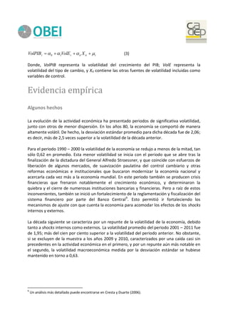 titittt XVolEVolPIB   10 (3)
Donde, VolPIB representa la volatilidad del crecimiento del PIB; VolE representa la
volatilidad del tipo de cambio, y Xit contiene las otras fuentes de volatilidad incluidas como
variables de control.
Evidencia empírica
Algunos hechos
La evolución de la actividad económica ha presentado periodos de significativa volatilidad,
junto con otros de menor dispersión. En los años 80, la economía se comportó de manera
altamente volátil. De hecho, la desviación estándar promedio para dicha década fue de 2,06;
es decir, más de 2,5 veces superior a la volatilidad de la década anterior.
Para el periodo 1990 – 2000 la volatilidad de la economía se redujo a menos de la mitad, tan
sólo 0,62 en promedio. Esta menor volatilidad se inicia con el periodo que se abre tras la
finalización de la dictadura del General Alfredo Stroessner, y que coincide con esfuerzos de
liberación de algunos mercados, de suavización paulatina del control cambiario y otras
reformas económicas e institucionales que buscaron modernizar la economía nacional y
acercarla cada vez más a la economía mundial. En este periodo también se producen crisis
financieras que frenaron notablemente el crecimiento económico, y determinaron la
quiebra y el cierre de numerosas instituciones bancarias y financieras. Pero a raíz de estos
inconvenientes, también se inició un fortalecimiento de la reglamentación y fiscalización del
sistema financiero por parte del Banco Central9
. Esto permitió ir fortaleciendo los
mecanismos de ajuste con que cuenta la economía para acomodar los efectos de los shocks
internos y externos.
La década siguiente se caracteriza por un repunte de la volatilidad de la economía, debido
tanto a shocks internos como externos. La volatilidad promedio del periodo 2001 – 2011 fue
de 1,95; más del cien por ciento superior a la volatilidad del periodo anterior. No obstante,
si se excluyen de la muestra a los años 2009 y 2010, caracterizados por una caída casi sin
precedentes en la actividad económica en el primero, y por un repunte aún más notable en
el segundo, la volatilidad macroeconómica medida por la desviación estándar se hubiese
mantenido en torno a 0,63.
9
Un análisis más detallado puede encontrarse en Cresta y Duarte (2006).
 