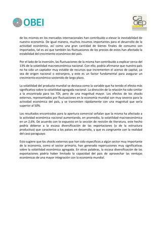 de los mismos en los mercados internacionales han contribuido a elevar la inestabilidad de
nuestra economía. De igual manera, muchos insumos importantes para el desarrollo de la
actividad económica, así como una gran cantidad de bienes finales de consumo son
importados, tal es así que también las fluctuaciones de los precios de estos han afectado la
estabilidad del crecimiento económico del país.
Por el lado de la inversión, las fluctuaciones de la misma han contribuido a explicar cerca del
13% de la volatilidad macroeconómica nacional. Con ello, podría afirmarse que nuestro país
no ha sido un captador muy estable de recursos que incrementen el acervo de capital, ya
sea de origen nacional o extranjero, y este es un factor fundamental para asegurar un
crecimiento económico sostenido de largo plazo.
La volatilidad del producto mundial se destaca como la variable que ha tenido el efecto más
significativo sobre la volatilidad agregada nacional. La dirección de la relación ha sido similar
a la encontrada para los TDI, pero de una magnitud mayor. Los efectos de los shocks
externos, representados por fluctuaciones en la economía mundial son muy severos para la
actividad económica del país, y se transmiten rápidamente con una magnitud que sería
superior al 50%.
Los resultados encontrados para la apertura comercial señalan que la misma ha afectado a
la actividad económica nacional aumentando, en promedio, la volatilidad macroeconómica
en un 2,6%. De acuerdo con lo expuesto en la sección de revisión de literatura, este hecho
podría deberse a la escasa diversificación de las exportaciones (o de la estructura
productiva) que caracteriza a los países en desarrollo, y que es congruente con la realidad
del caso paraguayo.
Esto sugiere que los shocks externos que han sido específicos a algún sector muy importante
de la economía, como el sector primario, han generado repercusiones muy significativas
sobre la volatilidad económica agregada. En otras palabras, la escasa diversificación de las
exportaciones podría haber limitado la capacidad del país de aprovechar las ventajas
económicas de una mayor integración con la economía mundial.
 