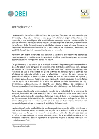 Introducción
Las economías pequeñas y abiertas como Paraguay con frecuencia se ven afectadas por
diversos tipos de perturbaciones o shocks que pueden tener un origen tanto externo como
doméstico, y que han obligado a las autoridades económicas a adoptar rápidas medidas de
política económica para suavizar sus efectos. Ante este tipo de escenarios, la comprensión
de las fuentes de las fluctuaciones de la actividad económica se torna relevante de manera a
desarrollar mecanismos de minimización o neutralización de sus efectos, reduciendo las
posibilidades de introducir nuevas distorsiones a la economía.
Asimismo, otra razón importante para estudiar la volatilidad del crecimiento económico
tiene que ver con la confianza que el crecimiento estable y sostenido genera en los agentes
económicos en sus percepciones acerca del futuro.
De igual manera, la volatilidad de la actividad económica impacta negativamente sobre el
bienestar social, tanto porque se profundiza la mala distribución del ingreso como porque
los niveles de consumo de las personas se ven reducidos. Lo más peligroso de este
fenómeno es que la probabilidad de que los estratos de menores ingresos sean los más
afectados es más alta, debido a que la elasticidad – ingreso de estos hogares es
generalmente mayor. A esto se suma el hecho de que las restricciones de liquidez y
crediticias que padecen los hogares de bajos ingresos les impiden suavizar el gasto, factor
que se agrava si la volatilidad de la economía genera periodos prolongados de bajo
crecimiento1
. Adicionalmente, de acuerdo con Sauma (2006), las oscilaciones o
fluctuaciones del crecimiento económico dificultan aún más la reducción de la pobreza.
Estas razones justifican la importancia del estudio de la volatilidad de la economía de
Paraguay, de manera a conocer el espacio para la toma de decisiones de política económica
enfocadas a disminuirla. En tal sentido, el objetivo de este trabajo es el estudio empírico de
los determinantes de la volatilidad del crecimiento de Paraguay a lo largo de los últimos
treinta años, pero con un énfasis especial en el rol que las fluctuaciones cambiarias han
jugado a la hora de mitigar o exacerbar la volatilidad de la economía.
La discusión referente al rol del tipo de cambio como instrumento de política económica, o
más específicamente, como instrumento de impulso de la actividad productiva no es para
nada nueva en Paraguay. A menudo se escuchan solicitudes de diversos sectores
económicos abogando por un mayor intervencionismo de la autoridad monetaria en los
mercados cambiarios, bajo el argumento de que esto mejora la balanza comercial y el
crecimiento económico.
1
Aizenman y Pinto (2005).
 