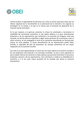 sistema jurídico, la seguridad de las personas, etc; como un primer paso para evitar que los
efectos negativos de la incertidumbre en la planeación de la inversión y los negocios se
prolonguen en el tiempo, o lo que es lo mismo, que el horizonte de planeación de la
inversión sea de corto plazo.
En lo que respecta a la apertura comercial, la misma ha contribuido a incrementar la
volatilidad del crecimiento económico, lo que podría deberse a la poca diversificación
productiva y de las exportaciones que caracteriza a la economía de Paraguay. Ante esta
situación, los shocks externos específicos a algún sector particular de la economía, como el
sector primario, se han propagado al resto de la económica exacerbando las fluctuaciones
cíclicas. En otras palabras, la escasa diversificación de las exportaciones podría haber
limitado la capacidad del país de aprovechar las ventajas económicas de una mayor
integración con la economía mundial.
Con esto no se está argumentando en contra de una mayor apertura al comercio mundial o
de una integración más profunda a los mercados mundiales. Lo que se está sugiriendo es
que se deben reforzar los esfuerzos en idear políticas que permitan diversificar la estructura
productiva nacional y de las exportaciones. Esto contribuirá a moderar la volatilidad de la
economía, y a la vez sacar mayor provecho de las ventajas que ofrece el comercio
internacional.
 