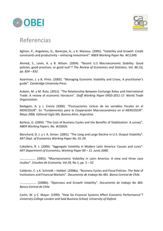 Referencias
Aghion, P., Angeletos, G., Banerjee, A., y K. Manova. (2005). “Volatility and Growth: Credit
constraints and productivity – enhacing investment”. NBER Working Paper No. W11349.
Ahmed, S., Levin, A. y B. Wilson. (2004). “Recent U.S Macroeconomic Stability: Good
policies, good practices, or good luck”? The Review of Economics and Statistics, Vol. 86 (3),
pp. 824 – 832.
Aizenman, J. y B. Pinto. (2005). “Managing Economic Volatility and Crises, A practitioner’s
guide”. Cambridge University Press.
Auboin, M. y M. Ruta. (2011). “The Relationship Between Exchange Rates and International
Trade: A review of economic literature”. Staff Working Paper ERSD-2011-17. World Trade
Organization.
Badagian, A. y J. Cresta (2006). “Fluctuaciones cíclicas de las variables fiscales en el
MERCOSUR”. En “Fundamentos para la Cooperación Macroeconómica en el MERCOSUR”.
Mayo 2006. Editorial Siglo XXI, Buenos Aires, Argentina.
Barlevy, G. (2004). “The Cost of Business Cycles and the Benefits of Stabilization: A survey”.
NBER Working Papers. No. W10926.
Blanchard, O. J. y J. A. Simon. (2001). “The Long and Large Decline in U.S. Output Volatility”.
MIT Dept. of Economics Working Paper No. 01-29.
Caballero, R. J. (2000). “Aggregate Volatility in Modern Latin America: Causes and cures”.
MIT Department of Economics, Working Paper 00 – 11. Junio 2000.
………………… (2001). “Macroeconomic Volatility in Latin America: A view and three case
studies”. Estudios de Economía, Vol 28, No 1, pp. 5 – 52.
Calderón, C. y K. Schmidt – Hebbel. (2008a). “Business Cycles and Fiscal Policies: The Role of
Institutions and Financial Markets”. Documento de trabajo No 481. Banco Central de Chile.
…………………. (2008b). “Openness and Growth Volatility”. Documento de trabajo No 483.
Banco Central de Chile.
Carlin, W. y C. Mayer. (1999). “How Do Financial Systems Affect Economic Performance”?
University College London and Said Business School, University of Oxford.
 