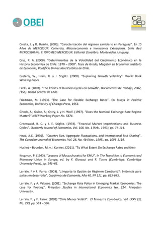 Cresta, J. y D. Duarte. (2006). “Caracterización del régimen cambiario en Paraguay”. En 15
Años de MERCOSUR: Comercio, Macroeconomía e Inversiones Extranjeras. Serie Red
MERCOSUR No. 8. IDRC-RED MERCOSUR. Editorial Zonalibro. Montevideo, Uruguay.
Cruz, P. A. (2008). “Determinantes de la Volatilidad del Crecimiento Económico en la
Historia Económica de Chile: 1870 – 2000”. Tesis de Grado, Magíster en Economía. Instituto
de Economía, Pontificia Universidad Católica de Chile.
Easterly, W., Islam, R. y J. Stiglitz. (2000). “Explaining Growth Volatility”. World Bank
Working Paper.
Fatás, A. (2002). “The Effects of Business Cycles on Growth”. Documentos de Trabajo, 2002,
(156). Banco Central de Chile.
Friedman, M. (1953). “The Case for Flexible Exchange Rates”. En Essays in Positive
Economics, University of Chicago Press, 1953.
Ghosh, A.; Gulde, A.; Ostry, J. y H. Wolf. (1997). “Does the Nominal Exchange Rate Regime
Matter?” NBER Working Paper No. 5874.
Greenwald, B. C. y J. E. Stiglitz. (1993). “Financial Market Imperfections and Business
Cycles”. Quarterly Journal of Economics, Vol. 108, No. 1 (Feb., 1993), pp. 77-114.
Head, A.C. (1995). “Country Size, Aggregate Fluctuations, and International Risk Sharing”.
The Canadian Journal of Economics. Vol. 28, No. 4b (Nov., 1995), pp. 1096-1119.
Huchet – Bourdon, M. y J. Korinet. (2011). “To What Extent Do Exchange Rates and their
Krugman, P. (1993). “Lessons of Massachusetts for EMU”. In The Transition to Economic and
Monetary Union in Europe, ed. by F. Giavazzi and F. Torres (Cambridge: Cambridge
University Press), pp. 241–61.
Larrain, F y F. Parro. (2003). “¿Importa la Opción de Régimen Cambiario?: Evidencia para
países en desarrollo”. Cuadernos de Economía, Año 40, Nº 121, pp. 635-645.
Larraín, F. y A. Velasco. (2001). “Exchange Rate Policy in Emerging Market Economies: The
case for floating”. Princeton Studies in International Economics No. 224. Princeton
University.
Larraín, F. y F. Parro. (2008) “Chile Menos Volátil”. El Trimestre Económico, Vol. LXXV (3),
No. 299, pp. 563 – 596.
 