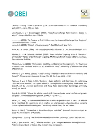 Larraín, F. (2005). “Flotar o Dolarizar: ¿Qué Cos Dice La Evidencia?” El Trimestre Económico,
Vol. LXXII (1), núm. 285, pp. 5-28.
Levy-Yeyati, E. y F. Sturzenegger. (2002). “Classifyng Exchange Rate Regimes: Deeds vs.
Words”. Universidad Torcuato Di Tella.
………………. (2002). “To Float or to Trail: Evidence on the Impact of Exchange Rate Regimes”.
Universidad Torcuato Di Tella.
Lucas, R. E. (1987). “Models of business cycles”. Basil Blackwell, New York.
Malik, A y J.R. Temple. (2006). “The Geography of Output Volatility”. C.E.P.R. Discussion Papers.5516.
Mishkin, F. S. y K. Schmidt – Hebbel. (2007). “Does Inflation Targeting Make A Diference”.
En Monetary Policiy Under Inflation Targeting. Mishkin y Schmidt Hebbel editores. Santiago,
Banco Central de Chile.
Mobarak, A. M. (2005). “Democracy, Volatility and Economic Development”. The Review of
Economics and Statistics, May 2005. 87. Panel Data Study”. University of Sydney - Discipline
of Economics.
Ramey, G. y V. Ramey. (1995). “Cross-Country Evidence on the Link Between Volatility and
Growth”. The American Economic Review, Vol. 85, No. 5, pp. 1138 –1151.
Razin, A. R. y A. K. Rose. (1994). “Business - Cycle Volatility and Openness: An exploratory
Cross-Sectional Analysis”. In Capital Mobility: The Impact on Consumption, Investment, and
Growth, Ed. by Leonardo Leiderman and Assaf Razin (Cambridge: Cambridge University
Press), pp. 48–76.
Rodrik, D. (1998). “Where did all the growth do? Externa shocks, social conflict and growth
colapses”. Journal of economic growth, (1999), 4-(4):385-412.
Sauma, P. (2006). “El Istmo Centroamericano durante el período 1990 – 2002: Los efectos
de la volatilidad del crecimiento en el empleo, los salarios reales, el gasto público social, la
pobreza y la distribución del ingreso”. Estudios y Perspectivas, Vol. 46, CEPAL.
Simon, J. (2001). “The Decline In Australian Output Volatility”, Research Discussion Paper No
2001-01. Reserve Bank of Australia.
Spiliopoulos, L. (2007). “What Determines Macroeconomic Volatility? A Cross-section and
Stock, J. y M.Watson. (2003). “Has the Business Cycle Changed? Evidence and Explanations”.
Federal Reserve Bank of Kansas City, Jackson Hole Symposium.
 