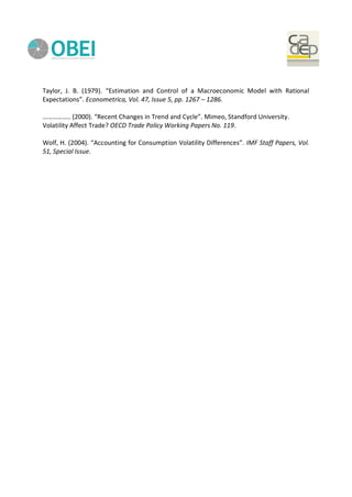 Taylor, J. B. (1979). “Estimation and Control of a Macroeconomic Model with Rational
Expectations”. Econometrica, Vol. 47, Issue 5, pp. 1267 – 1286.
…………….. (2000). “Recent Changes in Trend and Cycle”. Mimeo, Standford University.
Volatility Affect Trade? OECD Trade Policy Working Papers No. 119.
Wolf, H. (2004). “Accounting for Consumption Volatility Differences”. IMF Staff Papers, Vol.
51, Special Issue.
 