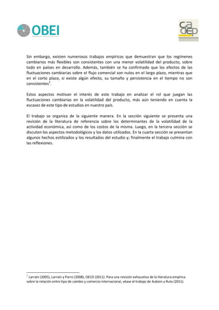 Sin embargo, existen numerosos trabajos empíricos que demuestran que los regímenes
cambiarios más flexibles son consistentes con una menor volatilidad del producto, sobre
todo en países en desarrollo. Además, también se ha confirmado que los efectos de las
fluctuaciones cambiarias sobre el flujo comercial son nulos en el largo plazo, mientras que
en el corto plazo, si existe algún efecto, su tamaño y persistencia en el tiempo no son
consistentes2
.
Estos aspectos motivan el interés de este trabajo en analizar el rol que juegan las
fluctuaciones cambiarias en la volatilidad del producto, más aún teniendo en cuenta la
escasez de este tipo de estudios en nuestro país.
El trabajo se organiza de la siguiente manera. En la sección siguiente se presenta una
revisión de la literatura de referencia sobre los determinantes de la volatilidad de la
actividad económica, así como de los costos de la misma. Luego, en la tercera sección se
discuten los aspectos metodológicos y los datos utilizados. En la cuarta sección se presentan
algunos hechos estilizados y los resultados del estudio y; finalmente el trabajo culmina con
las reflexiones.
2
Larraín (2005), Larraín y Parro (2008), OECD (2011). Para una revisión exhaustiva de la literatura empírica
sobre la relación entre tipo de cambio y comercio internacional, véase el trabajo de Auboin y Ruta (2011).
 