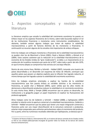 1. Aspectos conceptuales y revisión de
literatura
La literatura empírica que estudia la volatilidad del crecimiento económico ha puesto un
énfasis mayor en los aspectos financieros de la misma, sobre todo buscando explicar el rol
de las instituciones financieras o monetarias como instrumentos estabilizadores. No
obstante, también existen algunos trabajos que tratan de explicar la volatilidad
macroeconómica a partir de factores distintos de los monetarios o financieros. A
continuación se resumen algunos de los estudios más importantes de ambos enfoques.
Entre los trabajos con enfoques monetarios o financieros de la volatilidad macroeconómica
se pueden citar los de Blanchard y Simon (2001), Stock y Watson (2003), y Ahmed et al
(2004). Estos autores sostienen que la reducción en la volatilidad macroeconómica de la
economía de los Estados Unidos (la “gran moderación”) se debe a un mejoramiento en la
conducción de la política monetaria por parte de la FED3
; sobre todo a partir del año 1979,
en que la misma adopta un compromiso más estricto con una baja inflación.
Dentro de esta misma línea, Mishkin y Schmidt – Hebbel (2007), tomando una muestra de
países desarrollados y en desarrollo con esquemas de metas de inflación, concluyen que
aquellos países que poseen un objetivo explícito para la inflación han logrado reducirla, al
mismo tiempo que han logrado suavizar la volatilidad del crecimiento económico.
Entre los trabajos empíricos orientados a explicar las fuentes de la volatilidad
macroeconómica que han puesto énfasis en variables distintas a las monetarias o
financieras, se puede citar a Mobarak (2005), quien señala que los altos niveles de
democracia y diversificación productiva reducen la volatilidad en el crecimiento económico.
En esta misma línea, Malik y Temple (2006) encuentran que en países en desarrollo, las
instituciones y la geografía juegan un papel importante en explicar las fluctuaciones del
producto agregado.
Otros trabajos como los de Calderón y Schmidt – Hebbel (2008), y Spiliopoulos (2007)
estudian la relación entre la apertura comercial y la volatilidad macroeconómica. Calderón y
Schmidt – Hebbel encuentran que los países que tienen una mayor integración comercial y
financiera junto con una mayor diversificación de la estructura comercial o productiva,
estarían mejor preparados para enfrentar perturbaciones sobre el crecimiento del producto.
Por su parte, entre los numerosos resultados obtenidos por Sipiliopoulos, se destaca que el
3
El Sistema de Reserva Federal o informalmente FED, es el sistema de bancos centrales de los Estados Unidos.
La FED es una entidad público/privada encargada de guardar todos los fondos de los bancos del sistema
bancario norteamericano.
 