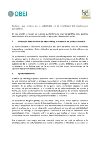 Factores que inciden en la volatilidad en la volatilidad del crecimiento
económico.
En esta sección se revisan las variables que la literatura empírica identifica como posibles
determinantes de la volatilidad del producto agregado. Estas variables serían:
i. Volatilidad de los términos de intercambio y la volatilidad del producto mundial:
Su incidencia sobre el crecimiento económico se da a partir del efecto sobre los volúmenes
importados y exportados y la incertidumbre que puede presentarse si estos volúmenes se
tornan volátiles.
De igual manera, las economías pequeñas y abiertas como Paraguay son muy vulnerables a
los vaivenes que se producen en las economías del resto del mundo, donde los efectos de
perturbaciones sobre la producción mundial pueden transmitirse a distintos sectores o
subsectores de la economía nacional por diferentes canales. Entonces, a priori podría
considerarse a las fluctuaciones de la economía mundial como determinantes de la
volatilidad del crecimiento del PIB del país.
ii. Apertura comercial:
El efecto de una mayor apertura comercial sobre la volatilidad del crecimiento económico
de una economía particular es ambiguo. Según Larraín y Parro (2008), el efecto de una
mayor apertura comercial sobre la volatilidad del producto agregado depende del grado de
sincronía de los ciclos económicos de los países socios comerciales respecto al ciclo
económico del país en cuestión. Si la correlación de los ciclos económicos es positiva y
fuerte, una mayor apertura comercial exacerbará las fluctuaciones del producto haciéndolo
más volátil. Si los ciclos económicos no están correlacionados o la correlación es negativa,
una mayor apertura comercial reduce la volatilidad de la economía.
De acuerdo con Krugman (1993), y Razin y Rose (1994), si una mayor apertura comercial
está asociada con un crecimiento de la especialización inter – industrial entre los países, y
los shocks específicos de una industria son determinantes de la dirección de los ciclos del
país, el resultado de la mayor integración comercial puede ser una elevada volatilidad del
producto. Sin embargo, si una mayor apertura comercial se asocia con un incremento en la
especialización intra – industrial entre los países, que implica un mayor volumen de
comercio de insumos intermedios, entonces, la volatilidad del producto podría reducirse.
Por el contrario, una mayor apertura comercial puede ser un canal de defensa o de
amortiguación de las perturbaciones cuya fuente se encuentre al interior de la economía. En
 