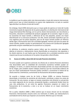 la medida en que los países estén más interconectados a través del comercio internacional,
podría ocurrir que un shock doméstico se suavice más rápidamente si el país en cuestión
logra distribuir sus efectos al resto del mundo4
.
Sin embargo, Head (1995) demuestra que un mayor grado de apertura al resto del mundo
incrementa el grado de exposición de los países pequeños a la distribución internacional del
riesgo (International Risk Sharing), con lo cual los shocks internacionales son más directos y
frecuentes, elevando la volatilidad del producto agregado de la economía. Según el autor,
las economías de mayor tamaño, a diferencia de las más pequeñas, poseen una mayor
diversificación en su estructura productiva. Con ello, shocks sectoriales específicos que son
muy negativos para los países pequeños, para los de mayor tamaño pueden ser efímeros
dando lugar a fluctuaciones leves de la actividad agregada; mientras que para los países de
menor tamaño, pueden resultar en perturbaciones muy severas de la producción agregada
generando una gran volatilidad para la economía en su conjunto.
En definitiva, la evidencia empírica parece indicar que las economías más pequeñas,
abiertas al comercio y relativamente menos diversificadas se encuentran más expuestas a
los shocks externos, lo cual implica que las fluctuaciones de su actividad económica serán
mayores que las que se produzcan en los países más grandes o diversificados.
iii. Acceso al crédito y desarrollo del mercado financiero doméstico:
Tal como sucede con la apertura comercial, los efectos de un sistema financiero doméstico
más desarrollado sobre la volatilidad del crecimiento económico también pueden ser
ambiguos. En teoría, un sistema financiero desarrollado permite una mayor diversificación
de los riesgos, pero también existen trabajos empíricos que han encontrado evidencia de
que una mayor profundización financiera podría contribuir a incrementar el efecto de los
shocks externos o domésticos, aumentando las fluctuaciones del producto agregado.
De acuerdo a trabajos como los de Carlin y Mayer (1999), un sistema financiero
desarrollado, al minimizar las asimetrías de información, contribuye a reducir los costos de
transacción. De esta manera, se logra un manejo corporativo más eficiente lo cual permite
una mejor asignación de los recursos, proveyendo liquidez y canalizando fondos hacia los
usos más productivos. Es así como los agentes financieros cooperan en reducir las
fluctuaciones de la economía, y esto a su vez se traduce en un mayor crecimiento
económico.
Por su parte, Caballero (2000 y 2001) sostiene que el escaso vínculo con los mercados
financieros internacionales actuaría como una restricción al crédito, que obstaculizaría la
acomodación de los shocks que impactan una economía. Mientras que un mercado
4
Calderón y Schmidt – Hebbel (2008)
 