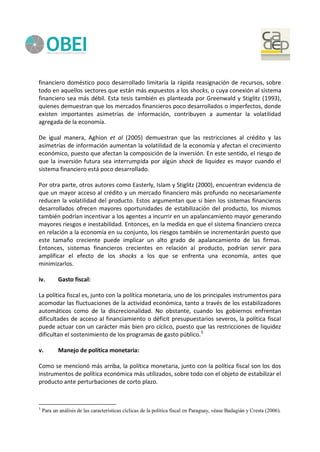 financiero doméstico poco desarrollado limitaría la rápida reasignación de recursos, sobre
todo en aquellos sectores que están más expuestos a los shocks, o cuya conexión al sistema
financiero sea más débil. Esta tesis también es planteada por Greenwald y Stiglitz (1993),
quienes demuestran que los mercados financieros poco desarrollados o imperfectos, donde
existen importantes asimetrías de información, contribuyen a aumentar la volatilidad
agregada de la economía.
De igual manera, Aghion et al (2005) demuestran que las restricciones al crédito y las
asimetrías de información aumentan la volatilidad de la economía y afectan el crecimiento
económico, puesto que afectan la composición de la inversión. En este sentido, el riesgo de
que la inversión futura sea interrumpida por algún shock de liquidez es mayor cuando el
sistema financiero está poco desarrollado.
Por otra parte, otros autores como Easterly, Islam y Stiglitz (2000), encuentran evidencia de
que un mayor acceso al crédito y un mercado financiero más profundo no necesariamente
reducen la volatilidad del producto. Estos argumentan que si bien los sistemas financieros
desarrollados ofrecen mayores oportunidades de estabilización del producto, los mismos
también podrían incentivar a los agentes a incurrir en un apalancamiento mayor generando
mayores riesgos e inestabilidad. Entonces, en la medida en que el sistema financiero crezca
en relación a la economía en su conjunto, los riesgos también se incrementarán puesto que
este tamaño creciente puede implicar un alto grado de apalancamiento de las firmas.
Entonces, sistemas financieros crecientes en relación al producto, podrían servir para
amplificar el efecto de los shocks a los que se enfrenta una economía, antes que
minimizarlos.
iv. Gasto fiscal:
La política fiscal es, junto con la política monetaria, uno de los principales instrumentos para
acomodar las fluctuaciones de la actividad económica, tanto a través de los estabilizadores
automáticos como de la discrecionalidad. No obstante, cuando los gobiernos enfrentan
dificultades de acceso al financiamiento o déficit presupuestarios severos, la política fiscal
puede actuar con un carácter más bien pro cíclico, puesto que las restricciones de liquidez
dificultan el sostenimiento de los programas de gasto público.5
v. Manejo de política monetaria:
Como se mencionó más arriba, la política monetaria, junto con la política fiscal son los dos
instrumentos de política económica más utilizados, sobre todo con el objeto de estabilizar el
producto ante perturbaciones de corto plazo.
5
Para un análisis de las características cíclicas de la política fiscal en Paraguay, véase Badagián y Cresta (2006).
 