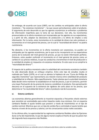 Sin embargo, de acuerdo con Lucas (1987), son los cambios no anticipados sobre la oferta
monetaria – “las sorpresas monetarias” – las que causan perturbaciones sobre el producto.
El argumento de este desarrollo es que los agentes económicos se enfrentan a problemas
de información imperfecta para la toma de sus decisiones. Con ello, los incrementos
preanunciados en la oferta monetaria son incorporados por los agentes en sus expectativas,
y a partir de ello, adaptan las decisiones de producción y la oferta de empleo a esta
información. Por lo tanto, estos incrementos en la cantidad de dinero tan solo conducen a
incrementos en el nivel general de precios, con lo cual la “neutralidad del dinero” no podría
cuestionarse.
No obstante, si los incrementos en la oferta monetaria son sorpresivos, no pueden ser
anticipados por los agentes económicos, por lo que no los incorporarán en sus expectativas
acerca de la evolución del nivel general de precios, ya que no existe información perfecta.
Entonces, estos pueden confundir el incremento en el nivel general de precios como un
cambio en sus precios relativos, lo que los conduciría a incrementar el nivel de producción o
la cantidad de empleo en respuesta a la sorpresa monetaria. En este caso no se cumpliría la
“neutralidad del dinero”6
.
El impacto de la política monetaria sobre la volatilidad del crecimiento económico también
ha sido observado desde un enfoque empírico. Entre este tipo de estudios resalta el
realizado por Taylor (1979), en el cual se plantea la hipótesis de una “Curva de Phillips de
segundos momentos” que representaría una relación inversa entre volatilidad del producto
y volatilidad de la inflación. Más específicamente, Taylor plantea que la autoridad monetaria
debe decidir entre mantener la estabilidad en el nivel de precios, o por el contrario, permitir
una mayor fluctuación de los precios de manera a estabilizar el producto. Esta aproximación
descansa en el supuesto de la existencia de rigideces de corto plazo en los precios, que
determina la “no neutralidad del dinero” sobre el producto real de la economía.
vi. Sistema cambiario:
Las economías abiertas generalmente se muestran expuestas a frecuentes shocks externos
que necesitan ser acomodados para evitar impactos reales muy costosos. Con un esquema
cambiario flexible el ajuste tendría que provenir a través de movimientos en el tipo de
cambio nominal. Mientras que con un tipo de cambio fijo o controlado el ajuste tendría que
hacerse a través de los precios y salarios, con los consecuentes costos reales asociados.
En los últimos años, la superioridad de los regímenes cambiarios flexibles sobre las fijaciones
duras se ha ido imponiendo, lo que de alguna manera explica el hecho de que los países han
ido migrando hacia esquemas más flexibles.
6
La neutralidad del dinero se entiende como la irrelevancia del dinero sobre las variables reales.
 
