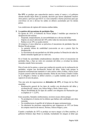 Estructura económica mundial                        Tema 7. La volatilidad de los mercados financieros




         En 1971 se produjo una especulación masiva contra el marco y el gobierno
         alemán decidió dejar flotar su moneda, decisión que fueron adoptando muchos
         otros países y provocó que EEUU se viera sometido a fuertes presiones para que
         convirtiese en oro o divisas los saldos en dólares acumulados por los demás
         países.

         Las condiciones de ruptura del sistema estaban dadas.

    5. La quiebra del mecanismo de paridades fijas.
       En agosto de 1971, el Gobierno de Nixon adopta 3 medidas que anuncian la
       desaparición del sistema:
       - Suspende, temporalmente, la convertibilidad oro o divisas del dólar:
       - Impone un aracel adicional del 10% sobre todas las mercancías importadas.
       - Reduce en un 10% su ayuda exterior.
       Al romperse el nexo dólar/oro se pulveriza el mecanismo de paridades fijas de
       Bretton Woods porque:
       - La garantía última de estabilidad (conversión en oro a precio fijo) ha
          desaparecido
       - La inexistencia de una paridad oro del dólar produce la flotación de todas las
          demás monedas ligadas por su valor oro.

         En el fondo las autoridades estadounidenses deseaban volver al mecanismo de
         paridades fijas, a fijar un valor oro constante del dólar y a revaluar las demás
         monedas cuando fuera necesario.

         Pero el resto de los países, a pesar que estaban de acuerdo con la realineación de
         paridades, exigían una devaluación formal del dólar. Sobre todo porque la
         propuesta norteamericana mantenía el valor teórico sobre el dólar y hacía recaer
         el ajuste exterior sobre las demás monedas. Dicho de otra forma, Estados Unidos
         no se obligaba a limitar su déficit exterior y si pedía medidas para reducir el
         superavit al resto de países.

         Tras una serie de negociaciones en diciembre de 1971, el Grupo de los Diez
         acuerdan:
         - Realineación general de los tipos de cambio con devaluación del dólar y
            revaluación del marco, yen, franco belga y florín, franco suizo.
         - Mayor flexibilidad de los tipos de cambio con márgenes de fluctuación que
            se amplían al +/- 2,25%.

         Estos acuerdos, llamados smithsonianos, tuvieron escaso efecto porque:
         - No produjeron el retorno de los dólares que habían sido cambiados por otras
            monedas
         - No restablecieron el equilibr de la balanza de pagos norteamericana.
         - No abortaron las presiones especulativas que reaparecen en 1972 en forma
            de compras masivas de marcos, florines, francos belgas y yens.

         Cuando a mediados de 1972 se produjo un nuevo ataque a la libra esterlina, el
         gobierno británico dejo flotar su moneda, trasladando los ataques al dólar que


                                                                                      Pagina 10/26
 