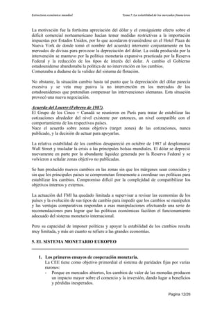 Estructura económica mundial                       Tema 7. La volatilidad de los mercados financieros




La motivación fue la fortísima apreciación del dólar y el consiguiente efecto sobre el
déficit comercial norteamericano hacían temer medidas restrictivas a la importación
impuestas por Estados Unidos, por lo que acordaron (reuniéndose en el Hotel Plaza de
Nueva York de donde tomó el nombre del acuerdo) intervenir conjuntamente en los
mercados de divisas para provocar la depreciación del dólar. La caída producida por la
intervención se mantuvo por la política monetaria expansiva practicada por la Reserva
Federal y la reducción de los tipos de interés del dolar. A cambio el Gobierno
estadounidense abandonaba la política de no intervención en los cambios.
Comenzaba a dudarse de la validez del sistema de flotación.

No obstante, la situación cambio hasta tal punto que la depreciación del dólar parecía
excesiva y se veía muy pasiva la no intervención en los mercados de los
estadounidenses que pretendían compensar las intervenciones alemanas. Esta situación
provocó una nueva negociación.

Acuerdo del Louvre (Febrero de 1987).
El Grupo de los Cinco + Canadá se reunieron en París para tratar de estabilizar las
cotizaciones alrededor del nivel existente por entonces, un nivel compatible con el
comportamiento de los respectivos países.
Nace el acuerdo sobre zonas objetivo (target zones) de las cotizaciones, nunca
publicado, y la decisión de actuar para apoyarlas.

La relativa estabilidad de los cambios desapareció en octubre de 1987 al desplomarse
Wall Street y trasladar la crisis a las principales bolsas mundiales. El dólar se depreció
nuevamente en parte por la abundante liquidez generada por la Reserva Federal y se
volvieron a señalar zonas objetivo no publicadas.

Se han producido nuevos cambios en las zonas sin que los márgenes sean conocidos y
sin que los principales países se comprometan firmemente a coordinar sus políticas para
estabilizar los cambios. Compromiso difícil por la complejidad de compatibilizar los
objetivos internos y externos.

La actuación del FMI ha quedado limitada a supervisar a revisar las economías de los
países y la evolución de sus tipos de cambio para impedir que los cambios se manipulen
y las ventajas comparativas respondan a esas manipulaciones efectuando una serie de
recomendaciones para lograr que las políticas económicas faciliten el funcionamiento
adecuado del sistema monetario internacional.

Pero su capacidad de imponer políticas y apoyar la estabilidad de los cambios resulta
muy limitada, y más en cuanto se refiere a las grandes economías.

5. EL SISTEMA MONETARIO EUROPEO
______________________________________________________________________

    1. Los primeros ensayos de cooperación monetaria.
       La CEE tiene como objetivo primordial el sistema de paridades fijas por varias
       razones:
       - Porque en mercados abiertos, los cambios de valor de las monedas producen
           un impacto mayor sobre el comercio y la inversión, dando lugar a beneficios
           y pérdidas inesperados.

                                                                                     Pagina 12/26
 