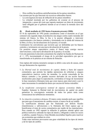 Estructura económica mundial                         Tema 7. La volatilidad de los mercados financieros




         - Hizo creíbles las políticas antiinflacionistas de los países miembros.
         Las razones por las que funcionó sin excesivos sobresaltos fueron:
         - La convergencia de tasas de inflación de los países miembros
         - La voluntad mostrada por los gobiernos de avanzar en el proceso de
            integración, a pesar del coste que suponía mantener un ritmo de crecimiento
            lento obligado por el gobierno alemán al ser el marco la moneda clave del
            sistema.

         B)      Desde mediados de 1992 hasta el momento presente (2000).
         El 16 de septiembre de 1992 puede considerarse como el momento en el que
         comenzó esta segunda etapa al producirse una ataque contra cuatro monedas del
         sistema (el franco, la libra, la lira y la peseta) obligando a intervenir
         cuantiosamente a los bancos centrales y terminando con la salida del sistema de
         la libra y la lira y las devaluaciones de la peseta y el escudo.
         Continuaron las convulsiones que tuvieron que ser defendidas por los bancos
         centrales y terminaron con una nueva devaluación de la peseta.
         Un posterior ataque especulativo contra el franco trajo consigo nuevas
         intervenciones y una nueva devaluación de la peseta y el escudo.
         Con este panorama la decisión comunitaria fue ampliar las bandas de fluctuación
         al +/- 15% incrementando el riesgo de la actividad especulativa por que se
         transformaba en la práctica en un sistema de flotación.

         Esta ruptura del sistema monetario europeo se debió a una serie de causas, entre
         las que destacamos las siguientes:

         1. La libertad total de movimientos de capital, dentro y fuera del espacio
            comunitario, que permite las rápidas operaciones de cobertura y ataques
            especulativos masivos contra las monedas. La acción concertada de los
            bancos centrales y los grandes recursos derivados de esa acción fueron
            insuficientes para atajar la especulación, corriéndose el riesgo de incrementar
            la base monetaria (Alemania tenía que crear marcos para intervenir) y por lo
            tanto incrementar la cantidad de dinero por encima de límites tolerables.

         2. La insuficiente convergencia nominal de algunas economías (Italia y
            España). Instaurar la libertad total de movimientos de capital sin poder
            garantizar la convergencia sostenida de todos los países tenía como
            consecuencia las turbulencias monetarias.

         3. La situación económica alemana. El marco como moneda ancla que significa
            que para que el mecanismo de cambios resista, el marco ha de ser estable.
            La reunificación alemana que fue financiada con deficits fiscales
            (transferencias y subvenciones a la Alemanía del Este) supuso que se
            beneficiaran el resto de socios comunitarios por medio de las exportaciones.
            Pero cuando en 1992 repuntó la inflación el gobierno alemán aplicó una
            política restrictiva subiendo los tipos de interés y obligando a todos los socios
            a subirlos, cuando Francia y Gran Bretaña necesitaban bajarlos para reactivar
            sus economías que estaban en crisis.
            Todas estas tensiones provocaron una gran volatilidad de los tipos de interés
            y de los tipos de cambio.


                                                                                       Pagina 16/26
 