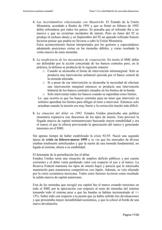 Estructura económica mundial                         Tema 7. La volatilidad de los mercados financieros




         4. Las incertidumbres relacionadas con Maastricht. El Tratado de la Unión
            Monetaria, acordado a finales de 1991 y que se firmó en febrero de 1992
            debía refrendarse por todos los países. Se pensaba que el refrendo iba a ser
            masivo y que no existirían incidentes de interés. Pero en Junio del 92 se
            produjo el rechazo danés y en Septiembre del 92 un apurado refrendo francés
            hicieron pensar que podría no llevarse a cabo la Unión Monetaria.
            Estos acontecimiento fueron interpretados por los gestores y especuladores
            adoptando posiciones cortas en las monedas débiles, y como resultado la
            venta masiva de estas monedas.

         5. La insuficiencia de los mecanismos de cooperación. En teoría el SME debía
            ser defendido por la acción concertada de los bancos centrales pero, en la
            práctica, la defensa se producía de la siguiente manera:
                 o Cuando se alcanzaba el límite de intervención intramarginal. Solo se
                     producía una intervención unilateral ejercida por el banco central de
                     la moneda afectada.
                 o Si a pesar de esa intervención se alcanzaba la necesidad de efectuar
                     una intervención marginal entonces se producía una intervención
                     bilateral de los bancos centrales situados en los límites de la banda.
                 o Solo intervenían todos los bancos cuando se superaban estos límites.
             Lo que ocurría es que los bancos centrales para no tener que intervenir en
             solitario apuraban los limites para obligar al resto a intervenir. Entonces solo
             actuaban cuando la tensión era muy fuerte y la corrección mucho más difícil.

         6. La situación del dólar en 1992. Estados Unidos practicaba una política
            monetaria expansiva con descensos de los tipos de interés. Esto provocó la
            llegada masiva de capital norteamericano buscando mayor rentabilidad y era
            el marco el que la ofrecía provocando la apreciación del marco y generando
            tensiones en el SME.

         Sin apenas tiempo de haber estabilizado la crisis 92-93. Nació una segunda
         época de crisis en febrero-marzo 1995 y se vio que los mercados de divisas
         estaban totalmente entrelazados y que la suerte de una moneda fundamental, no
         ligada al sistema, afecta a su estabilidad.

         El detonante de la perturbación fue el dólar.
         Estados Unidos tenía una situación de amplios deficits públicos y por cuenta
         corrientes y el dólar venía perdiendo valor con respecto al yen y al marco. La
         Reserva Federal mantenía los tipos de interés bajos y parecía que le interesaba
         mantenerlo para mantenerse competitivos con Japón. Además, se veía efectado
         por la crisis económica mexicana. Todos estos factores tuvieron como resultado
         la salida masiva de capital americano.

         Una de las monedas que recogió ese capital fue el marco creando tensiones en
         todo el SME por la apreciación con respecto al resto de monedas del sistema
         tensando todo el sistema pese a que las bandas se habían incrementado al +/-
         15%. Sobre todo con respecto a la peseta que ya había sufrido tres devaluaciones
         y que presentaba mayor inestabilidad económica, y que la colocó al borde de una
         nueva devaluación.


                                                                                       Pagina 17/26
 