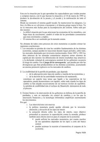 Estructura económica mundial                        Tema 7. La volatilidad de los mercados financieros




         Esta era la situación por la que apostaban los especuladores que venden pesetas
         y compran marcos, con lo que fuerzan la situación y el 16 de marzo de 1995 se
         produce la devaluación de la peseta y el escudo y la realineación de todo el
         sistema.
         Desde ese momento el sistema quedó tocado. Se mantuvieron los márgenes. La
         lira y la libra no se volvieron a incorporar y el dracma griego nunca lo hizo. Ya
         no se marcaron más fechas para la recomposición del sistema. Sobre todo por
         dos razones:
         - La difícil situación por la que atraviesan las economías de los miembros, con
              bajas tasas de crecimiento, cambió el orden de las prioridades comunitarias
              que eran crecimiento y empleo.
         - El sistema iba a ser sustituido por la moneda común.

         No obstante de todos estos procesos de crisis monetarias se pueden extraer las
         siguientes conclusiones:
         1. Los mercados no pierden de vista las variables fundamentales de las distintas
            economías, aunque puedan no reaccionar durante largos períodos, sobre todo,
            los mercados dominados por inversores institucionales. Entre 1987 y 1991 los
            altos intereses de las monedas comunitarias atrajeron sumas enormes de
            capital por dos razones: los diferenciales de interés resultaban muy atractivos
            y la declarada voluntad de convergencia nominal de los gobiernos oscurecía
            el riesgo de cambio. Era el juego de la convergencia; que pasaba por alto las
            divergencias que iban produciéndose en las distintas economías, acumulando
            un enorme potencial explosivo en los mercados de cambios.

         2. La credibilidad de la parrilla de paridades, que depende:
                 o de la adecuación entre tipos de cambio y marcha de las economías, y
                 o de la decisión de las autoridades monetarias de mantenerlo,
             constituye un soporte muy tenue que ligado a las expectativas de los
             operadores, puede desmoronarse con rapidez, sobre todo cuando los tipos de
             cambio se han alejado excesivamente de sus teóricos niveles de equilibrio.
             La pérdida de credibilidad más el rechazo de Maastricht: detonanron de todo
             el proceso.

         3. Existen límites a la intervención de los gobiernos en defensa de la parrilla de
           paridades, y más en mercados sin control de cambios y en los que la
           innovación financiera y la tecnología informática amplifican enormemente
           los movimientos.
         Por qué:
                o Las intervenciones son masivas
                o la política monetaria puede quedar afectada por la inversión:
                   distorsión y elevación de los tipos de interés
                o la actuación directa sobre los tipos de interés, cuyo objetivo
                   primordial es encarecer la especulación contra la moneda, produce
                   también unos efectos nocivos para el conjunto de la economía:
                        puede asfixiar los mercados monetarios, por cuanto muchos
                           de sus operadores dependen de los tipos a corte del banco
                           central.
                        pueden acentuar la recesión al transmitirse al conjunto de la
                           economía.
                                                                                      Pagina 18/26
 