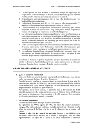 Estructura económica mundial                       Tema 7. La volatilidad de los mercados financieros




         1. La participación en este acuerdo es voluntaria aunque se espera que se
            acojan todos. Actualmente sólo es Suecia, ya que Dinamarca y Gran Bretaña
            cuentan con las cláusulas especiales del tratado de Maastrich.
         2. Se establecerán unos tipos centrales entre el euro y las demás monedas y se
            harán públicos conjuntamente.
         3. La banda de fluctuación será del +/- 15% respecto a los tipos centrales. Y
            podrá ser realineada mediante consulta entre los bancos centrales.
         4. La intervenciones en el margen serán automáticas e ilimitadas y para ello se
            dispondrá de líneas de financiación a muy corto plazo. Podrán suspenderse
            cuando este en peligro el objetivo de la estabilidad de precios.
         5. Las intervenciones intramarginales pueden llevarse a cabo con financiación a
            corto plazo, siempre que se cuente con la aquiescencia del banco central que
            emite la moneda que se vaya a utilizar, que el banco central de la moneda
            atacada ya haya hecho uso de sus reservas y que no se superen los techos de
            financiación establecidos para cada país.
         6. Todos los bancos participantes en el mecanismo se concederán entre sí líneas
            de crédito a muy corto plazo, destinadas a facilitar las intervenciones y que
            consistiran en ventas y compras al contado con vencimiento a tres meses.
         7. Los techos de financiación en euros están limitados para los cuatro países no
            participantes en función del tamaño de las economías y del peso de sus
            monedas. Lógicamente los países euro no tienen límites.

         El sistema es parecido al primer mecanismo de tipos de cambio, la diferencia
         estriba en la mayor flexibilidad para llevar a cabo realineaciones y establece
         límites de financiación en euros para defender las otras monedas.

6. LAS CRISIS FINANCIERAS ACTUALES
______________________________________________________________________

    1. ¿Qué es una crisis financiera?
       Una crisis financiera es una situación caracterizada por turbulencias muy fuertes
       en los mercados de divisas y de activos financieros.
       Cuando las crisis estallan se producen depreciaciones rápidas de una serie de
       monedas, con posterior devaluación y los mercados secundarios reflejan también
       caídas velocísimas. Todo esto es así por que las crisis financieras nacen de los
       desplazamientos de capital de gran intensidad.
       Por ejemplo, en la crisis asiática, el detonante fue la devaluación del Baht
       tailandés que provocó las caídas de las monedas de Malasia, Corea e Indonesia
       que luego se trasladaron a los mercados y de ahí pasaron a los mercados
       occidentales convirtiendo la crisis en mundial.

    2. La crisis de los noventa.
       Los años noventa fueron pródigos en crisis financieras.
       De septiembre de 1992 a agosto de 1993. La crisis del sistema Monetario
       europeo. Que sufrió ataques a algunas monedas del sistema y terminó con la
       salida del sistema de la libra y la lira y las devaluaciones de la peseta y el
       escudo.
       Durante el año 1994. La crisis de los mercados. Durante el año 1993 los tipos
       de interés habían estado bajando en el medio y largo plazo. Pero en 1994
       repentinamente los tipos de la deuda a 10 años comenzaron a repuntar

                                                                                     Pagina 20/26
 
