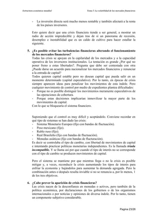 Estructura económica mundial                        Tema 7. La volatilidad de los mercados financieros




         -   La inversión directa será mucho menos rentable y también afectará a la renta
             de los países inversores.

         Esto quiere decir que una crisis financiera tiende a ser general, a mostrar un
         radio de acción impredecible y dejan tras de sí un panorama de recesión,
         desempleo e inestabilidad que es un caldo de cultivo para hacer estallar la
         siguiente.

    5. ¿Es posible evitar las turbulencias financieras alterando el funcionamiento
       de los mercados financieros?
       Todas las crisis se apoyan en la capilaridad de los mercados y a la capacidad
       operativa de los inversores institucionales. La tentación es grande ¿Por qué no
       poner freno a estas libertades?. Pregunta que debe ser contestada con otra
       ¿Puede darse un acuerdo para nacionalizar los mercados financieros y renunciar
       a la entrada de capital?
       Todos quieren capital estable pero no desean capital que pueda salir en un
       momento determinado (capital especulativo). Por lo tanto, en épocas de crisis
       siempre aparecen ideas para penalizar los movimientos de esta índole. Pero
       cualquier movimiento de control por medio de expedientes plantea dificultades:
       - Porque no es posible distinguir los movimientos meramente especulativos de
           las operaciones de cobertura.
       - Porque estas decisiones implicarían inmovilizar la mayor parte de los
           movimientos de capital.
       Con lo que se bloquearía el sistema financiero.


         Suponiendo que el control es muy difícil y aceptándolo. Conviene recordar en
         qué tipo de sistemas se han dado las crisis:
         - Sistema Monetario Europeo (fijo con bandas de fluctuación).
         - Peso mexicano (fijo).
         - Rublo ruso (fijo).
         - Real Brasileño (fijo con bandas de fluctuación).
         - Monedas asiáticas (fijo con bandas de flucturación).
         Es decir se controlaba el tipo de cambio, con libertad de movimientos de capital
         e intentando practicar políticas monetarias independientes. Es la llamada triada
         incompatible. Y se llama así por que cuando el tipo de interés no se corresponde
         con el tipo de cambio se producen movimientos de capital.

         Pero el sistema se mantiene por que mientras llega o no la crisis es posible
         mitigar y, a veces, reconducir la crisis aumentando los tipos de interés para
         enfriar la economía y bajándolos para aumentar la demanda agregada. Pero la
         combinación antes o después resulta inviable si no se renuncia a, por lo menos, 1
         de los tres objetivos.

    6. ¿Cabe prever la aparición de crisis financieras?
       Las crisis nacen de la desconfianza en monedas o activos, pero también de la
       política económica, por declaraciones de los gobiernos o de los organismos
       internacionales o por noticias y opiniones de diversa índole. Por lo tanto, tienen
       un componente subjetivo considerable.


                                                                                      Pagina 23/26
 