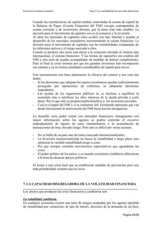 Estructura económica mundial                        Tema 7. La volatilidad de los mercados financieros




         Cuando las transferencias de capital estaban controladas la cuenta de capital de
         la Balanza de Pagos (Cuenta Financiera del FMI) recogía contrapartidas de
         cuenta corriente y de inversiones directas, por lo tanto eran más estables. La
         decisión para el movimiento de capitales son es el comercio y la inversión
         Al abrir los mercados de capitales estos acuden con más libertad y ayudan al
         desarrollo de los mercados secundarios incrementando la cuenta financiera. La
         decisión para el movimiento de capitales son las rentabilidades comparadas de
         los diferentes activos y el riesgo asociado a ellos.
         Cuando se produce una crisis está afecta a la economía afectado al sistema más
         internacional, el sistema financiero. Y las formas de superarlos son créditos del
         FMI y otra serie de ayudas acompañadas de medidas de dudoso cumplimiento.
         Pero al final la crisis termina por que los grandes inversores han recompuesto
         sus carteras y ya no tienen cantidades considerables de capital para mover.

         Este razonamiento nos hace plantearnos la eficacia del control y nos crea tres
         dudas:
         - Si las decisiones que adoptan los sujetos económicos quedan suficientemente
             protegidas por operaciones de cobertura, se adoptarán decisiones
             imprudentes.
         - Las ayudas de los organismos públicos no se destinan a equilibrar la
             economía sino a satisfacer los altos intereses de la deuda privada a corto
             plazo. Por lo que sólo se proporcionaba beneficio a los inversores privados.
         - Cual es el papel del FMI y si es realmente útil. Existiendo opiniones que van
             desde incrementar la intervención del FMI hasta hacerlo desaparecer.

         Lo deseable sería poder contar con mercados financieros transparentes con
         mayor información sobre los agentes se podría controlar el excesivo
         endeudamiento de alguno de estos intermediarios o la acumulación de
         transacciones de muy elevado riesgo. Pero esto es difícil por varias razones:

         -   No se habla de un país sino de todos (mercado internacionalizado).
         -   La Inversión institucionalizada no busca la rentabilidad a largo plazo sino
             optimizar la variable rentabilidad-riesgo a corto.
         -   Por que siempre existirán movimientos especulativos que agrandarán las
             crisis.
         -   El poder político de los países y su tamaño económico establecen diferencias
             a la hora de alcanzar apoyos políticos.

         El temor a una crisis hará que se establezcan medidas de prevención pero con
         toda probabilidad vendrán nuevas crisis.



7. LA CAPACIDAD DISGREGADORA DE LA VOLATILIDAD FINANCIERA
______________________________________________________________________
Los efectos que producen las crisis financieras y cambiarias son:

La volatilidad cambiaria.
En cualquier economía existen una serie de riesgos aceptados por los agentes (perdida
de rentabilidad por variaciones de tipo de interés, descenso de la demanda de un bien,

                                                                                      Pagina 24/26
 