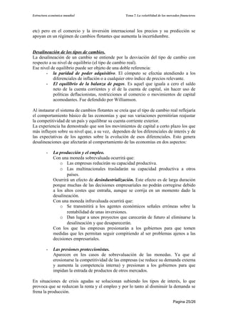 Estructura económica mundial                        Tema 7. La volatilidad de los mercados financieros




etc) pero en el comercio y la inversión internacional los precios y su predicción se
apoyan en un régimen de cambios flotantes que aumenta la incertidumbre.


Desalineación de los tipos de cambios.
La desalineación de un cambio se entiende por la desviación del tipo de cambio con
respecto a su nivel de equilibrio (el tipo de cambio real).
Ese nivel de equilibrio puede ser objeto de una doble referencia:
       - la paridad de poder adquisitivo. El cómputo se efectúa atendiendo a los
           diferenciales de inflación o a cualquier otro índice de precios relevante.
       - El equilibrio de la balanza de pagos. Es aquel que iguala a cero el saldo
           neto de la cuenta corrientes y el de la cuenta de capital, sin hacer uso de
           políticas deflacionistas, restricciones al comercio o movimientos de capital
           acomodantes. Fue defendido por Williamson.

Al instaurar el sistema de cambios flotantes se creía que el tipo de cambio real reflejaría
el comportamiento básico de las economías y que sus variaciones permitirían reajustar
la competitividad de un país y equilibrar su cuenta corriente exterior.
La experiencia ha demostrado que son los movimientos de capital a corto plazo los que
más influyen sobre su nivel que, a su vez, dependen de los diferenciales de interés y de
las expectativas de los agentes sobre la evolución de esos diferenciales. Esto genera
desalineaciones que afectarán al comportamiento de las economías en dos aspectos:

         -   La producción y el empleo.
             Con una moneda sobrevaluada ocurrirá que:
                 o Las empresas reducirán su capacidad productiva.
                 o Las multinacionales trasladarán su capacidad productiva a otros
                    países.
             Ocurrirá un efecto de desindustrialización. Este efecto es de larga duración
             porque muchas de las decisiones empresariales no podrán corregirse debido
             a los altos costes que entraña, aunque se corrija en un momento dado la
             desalineación.
             Con una moneda infravaluada ocurrirá que:
                 o Se transmitirá a los agentes económicos señales erróneas sobre la
                    rentabilidad de unas inversiones.
                 o Dan lugar a unos proyectos que carecerán de futuro al eliminarse la
                    desalineación y que desaparecerán.
             Con los que las empresas presionarán a los gobiernos para que tomen
             medidas que les permitan seguir compitiendo al ser problemas ajenos a las
             decisiones empresariales.

         -   Las presiones proteccionistas.
             Aparecen en los casos de sobrevaluación de las monedas. Ya que al
             erosionarse la competitividad de las empresas (se reduce su demanda externa
             y aumenta la competencia interna) y presionan a los gobiernos para que
             impidan la entrada de productos de otros mercados.

En situaciones de crisis agudas se solucionan subiendo los tipos de interés, lo que
provoca que se reduzcan la renta y el empleo y por lo tanto al disminuir la demanda se
frena la producción.

                                                                                      Pagina 25/26
 