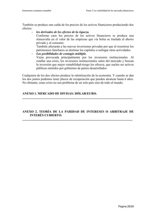 Estructura económica mundial                      Tema 7. La volatilidad de los mercados financieros




También se produce una caída de los precios de los activos financieros produciendo dos
efectos:
       - los derivados de los efectos de la riqueza.
          Conforme caen los precios de los activos financieros se produce una
          minusvalía en el valor de las empresas que vía bolsa se traslada al ahorro
          privado y al consumo.
          También afectarán a las nuevas inversiones privadas por que al resentirse los
          patrimonios familiares se destinas los capitales a sufragar otras actividades.
       - Las posibilidades de contagio múltiple.
          Viene provocada principalmente por los inversores institucionales. Al
          estallar una crisis, los inversores institucionales salen del mercado y buscan
          la inversión que mejor rentabilidad-riesgo les ofrezca, que suelen ser activos
          públicos emitidos por gobiernos de países desarrollados.

Cualquiera de los dos efectos produce la ralentización de la economía. Y cuando se dan
los dos juntos podemos tener plazos de recuperación que pueden alcanzar hasta 6 años.
No obstante, estas crisis no son problema de un solo país sino de todo el mundo.


ANEXO 1. MERCADO DE DIVISAS: DÓLAR/EURO.
______________________________________________________________________



ANEXO 2. TEORÍA DE LA PARIDAD DE INTERESES O ARBITRAJE DE
     INTERÉS CUBIERTO.
______________________________________________________________________




                                                                                    Pagina 26/26
 