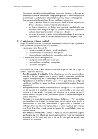Estructura económica mundial                         Tema 7. La volatilidad de los mercados financieros




             Ese enorme mercado está integrado por segmentos distintos, en los que los
             productos adquieren una enorme complejidad por que la innovación técnica
             es continua y la globalización y la multiplicación de riesgos así lo requiere.
             Los segmentos fundamentales y de más rápido crecimiento son:
                 o swap: o permuta financiera una empresa puede abaratar su pasivo en
                     divisas a través de un emisor de más alta cotización.
                 o los futuros financieros en divisas son contratos estandarizados que
                     permiten cubrir riesgos de tipo de cambio o especular y presentan
                     agilidad mayor que las simples operaciones a futuro
                 o opciones, de compra o venta, permiten las actividades de cobertura y
                     especulación a partir de un derecho especificado de compra o venta.

    3. ¿A qué obedece el tipo de cambio?.
       El tipo de cambio (contado o futuro) de una moneda es el precio que equilibra la
       oferta y demanda de la misma en cada momento.
       - La curva de oferta depende de:
               o Las exportaciones de bienes y servicios del país.
               o Las transferencias recibidas de otros países
               o Las entradas de capital exterior en sus diversas formas.
       - la demanda de una divisa depende de:
               o La importaciones de bienes y servicios
               o Las transferencias hechas a otros países
               o Las salidas de capital.

         Pero además de estos existen ciertos movimientos que inciden en el tipo de
         cambio. Entre estos destacan:
         - Los diferenciales de inflación. Si la inflación que soporta una moneda es
            superior a la que soporta otra la primera perderá capacidad adquisitiva
            respecto a la segunda y por lo tanto el tipo de cambio ser verá afectado.
            Apoyándose en la teoría de Gustav Gasel (1918) que decía que el tipo de
            cambio de equilibrio era aquel en el que se encontraba la igualdad de poder
            adquisitivo.
         - Los diferenciales de interés. Sobre todo los de corto plazo. Si son superiores
            los de un país, a él acudirán otros países y esa moneda se apreciará con
            respecto a la que acuda. Los agentes económicos van a guiarse no por el
            interés nominal sino por el real (resultado de ajustar el interés nominal por la
            tasa de inflación).
            Apoyada en la teoría de la paridad de intereses de Keynes (1923) que indica
            que las diferencias de tipos de interés hacen que el capital acuda donde la
            remuneración es más alta, produciendo la apreciación al contado. Sin
            embargo el tipo de futuro se depreciará por la venta efectuada para realizar
            beneficios. Este flujo cesará cuando se igualen las rentabilidades entre los
            tipos de interes.
         - Los ritmos de crecimiento. Cuando la Renta de un país crece más deprisa
            que la renta de otro. El país de mayor crecimiento de renta incrementará la
            demanda y por lo tanto hará que la divisa del otro país se aprecie para
            satisfacer esa demanda.




                                                                                        Pagina 3/26
 