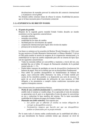 Estructura económica mundial                         Tema 7. La volatilidad de los mercados financieros




            devaluaciones de monedas provocó la reducción del comercio internacional
            y el perjuicio a nivel global.
         No obstante ambos sistemas tratan de ofrecer lo mismo. Estabilidad de precios
         que es la base necesaria para el incremento comercial.

3. LA EXPERIENCIA DE BRETÓN WOODS
______________________________________________________________________

    1. El punto de partida
       Después de la segunda guerra mundial Estado Unidos deseaba un mundo
       económico con las siguientes características:
       - mercados abiertos
       - monedas convertibles
       - estabilidad de los tipos de cambio
       - facilidad para los movimientos de capital
       - cooperación internacional para lograr altos niveles de empleo
       - primacía de la iniciativa privada.

         Las bases se sentaron en los acuerdos de Bretton Woods firmados en 1944 y por
         los que nacieron el Fondo Monetario Internacional y el Banco Mundial. Y era en
         el FMI quién tendría la misión de ocuparse de la cooperación internacional y la
         estabilidad de los tipos de cambio empleando para ello un sistema de tipos fijos
         con las siguientes características:
         - Todas las monedas debían ser convertibles y mantener, a través del oro, una
             paridad fija con el dólar. El margen de fluctuación alrededor de la paridad
             central sería de +/- 1%.
         - Podría haber reajustes de paridades en caso de desequilibrio fundamental de
             balanza de pagos. Pero no se definía que era un desequilibrio fundamental.
         - Para cubrir los posibles desequilibrios no fundamentales de balanza de
             pagos, cuya corrección debía efectuarse vía renta, el Fondo nutrido por
             cuotas de los miembros pondría a su disposición una serie de recursos. A
             partir de un nivel determinado de utilización de esos recursos, el FMI
             obligaría a los prestatarios a cumplir ciertas condiciones necesarias para
             superar el desajuste exterior.

         Este sistema tenía dos características básicas.
         - Partía de una condición fundamental. La estabilidad del dólar. Sin un dólar
             estable todo el sistema se vendría abajo. Si se apreciaba el resto de monedas
             se apreciarían con él, pero si se depreciaba el resto de países lo convertirían
             en oro y reducirían la base metálica del sistema. Por lo tanto necesitaba
             estabilidad de la balanza de pagos de Estados Unidos.
         - Planteaba una doble asimetría. Esta suponía que:
                 o Los países que se adherían al sistema no tenían obligación de
                     corregir su desequilibrio exterior.
                 o Norteamérica tampoco que hacerlo por que sus desequilibrios
                     podían ser financiados por su propia moneda.

         Por lo tanto todo el sistema estaba condicionado por la estabilidad del dólar y
         por que inicialmente los bancos centrales tenían que alcanzar un nivel de


                                                                                        Pagina 6/26
 