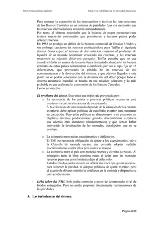 Estructura económica mundial                         Tema 7. La volatilidad de los mercados financieros




             Para sostener la expansión de los intercambios y facilitar las intervenciones
             de los Bancos Centrales en un sistema de paridades fijas era necesario que
             las reservas internacionales crecieran adecuadamente.
             Por tanto, el sistema necesitaba que la balanza de pagos norteamericana
             tuviera superavits continuados que permitieran a terceros países poder
             obtener reservas.
             En 1958 se produjo un déficit de la balanza comercial de Estados Unidos y
             sin embargo crecieron las reservas produciéndose para Triffin el siguiente
             dilema. Sería capaz el sistema de dar solución conjunta al problema de
             liquidez de la moneda (continuar creciendo las reservas) y las reservas
             (mantener la relación dólar-oro pactada). Triffin pensaba que no que
             cuando el dólar en manos de terceros fuera demasiado abundante los bancos
             centrales de estos países comenzarían a cambiarlo por oro al tipo fijo de 35
             dolares/onza, que provocaría la pérdida de las reservas de oro
             norteamericanas y la destrucción del sistema, y que además llegados a este
             punto no se podria solucionar con la devaluación del dólar porque todo el
             sistema monetario mundial se basaba en esa relación dólar/oro y lo más
             probable es que acelerara la conversión de los Bancos Centrales.
             Como así sucedió.

         -   El problema del ajuste. Este tenía una triple raíz provocada por :
                 o La resistencia de los países a practicar políticas necesarias para
                    mantener la cotización exterior de una moneda.
                    Si la cotización de una moneda depende de la situación de las cuentas
                    exteriores debe aplicar políticas de equilibrio exterior para mantener
                    su cotización. Pero estas políticas se abandonaron y se centraron en
                    objetivos internos produciéndose grandes desequilibrios exteriores
                    que además eran duraderos (fundamentales) y que debían haber
                    provocado la devaluación de las monedas, devaluación que no se
                    produjo.

                  o La asimetría entre países excedentarios y deficitarios.
                    El FMI no reconocía obligación de ajuste a los excedentarios, salvo
                    la Cláusula de moneda escasa, que permitía adoptar medidas
                    discriminatorias contra ellos pero nunca se invocó.
                  o La asimetría entre el país con moneda reserva y el resto de países. Al
                    principios tanto la libra esterlina como el dólar eran las monedas
                    reservas pero una crisis británica dejo al dólar solo.
                    Estados Unidos podía incurrir en déficit sin tener que gastar reservas,
                    para sostener la paridad, ni adoptar políticas de ajuste exterior; pero
                    el exceso de dólares minaba la confianza en la moneda y disparaba su
                    conversión en oro.

         -   Débil labor del FMI. Solo podía controlar a partir de determinado nivel de
             fondos entregados. Pero no podía proponer directamente realineaciones de
             las paridades.

    4. Las turbulencias del sistema.



                                                                                        Pagina 8/26
 