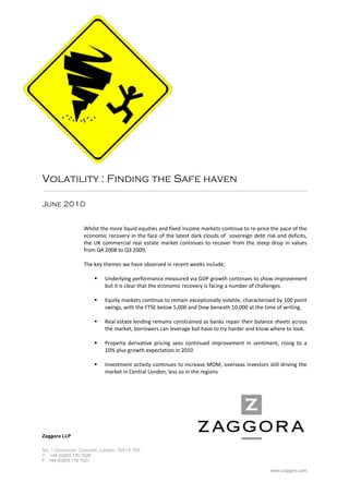  
 
 
 
 
 
 
 
 
 
 
 
                                                           
Volatility : Finding the Safe haven

June 2010


                 Whilst the more liquid equities and fixed income markets continue to re‐price the pace of the 
                 economic recovery in the face of the latest dark clouds of  sovereign debt risk and deficits, 
                 the  UK  commercial  real  estate  market  continues  to  recover  from  the  steep  drop  in  values 
                 from Q4 2008 to Q3 2009.  
                  
                 The key themes we have observed in recent weeks include; 
                  
                       Underlying performance measured via GDP growth continues to show improvement 
                           but it is clear that the economic recovery is facing a number of challenges. 
                            
                       Equity markets continue to remain exceptionally volatile, characterised by 100 point 
                           swings, with the FTSE below 5,000 and Dow beneath 10,000 at the time of writing. 
         
                         Real estate lending remains constrained as banks repair their balance sheets across 
                          the market, borrowers can leverage but have to try harder and know where to look. 
         
                         Property  derivative  pricing  sees  continued  improvement  in  sentiment,  rising  to  a 
                          10% plus growth expectation in 2010  
          
                         Investment activity continues to increase MOM, overseas investors still driving the 
                          market in Central London, less so in the regions 
 
 
 
 
 
 
 
Zaggora LLP


No. 1 Grosvenor Crescent, London, SW1X 7EF
T +44 (0)203 170 7020
F +44 (0)203 170 7021

                                                                                                     www.zaggora.com
 