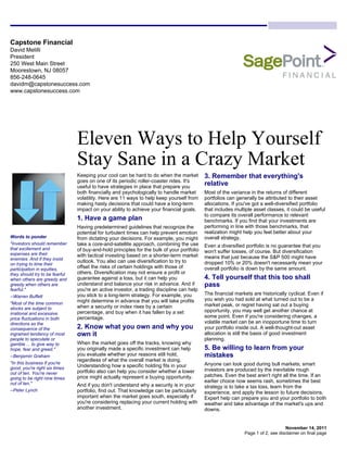 Capstone Financial
David Melilli
President
250 West Main Street
Moorestown, NJ 08057
856-248-0645
davidm@capstonesuccess.com
www.capstonesuccess.com




                                Eleven Ways to Help Yourself
                                Stay Sane in a Crazy Market
                                Keeping your cool can be hard to do when the market         3. Remember that everything's
                                goes on one of its periodic roller-coaster rides. It's
                                useful to have strategies in place that prepare you
                                                                                            relative
                                both financially and psychologically to handle market       Most of the variance in the returns of different
                                volatility. Here are 11 ways to help keep yourself from     portfolios can generally be attributed to their asset
                                making hasty decisions that could have a long-term          allocations. If you've got a well-diversified portfolio
                                impact on your ability to achieve your financial goals.     that includes multiple asset classes, it could be useful
                                                                                            to compare its overall performance to relevant
                                1. Have a game plan                                         benchmarks. If you find that your investments are
                                Having predetermined guidelines that recognize the          performing in line with those benchmarks, that
                                potential for turbulent times can help prevent emotion      realization might help you feel better about your
Words to ponder                 from dictating your decisions. For example, you might       overall strategy.
"Investors should remember      take a core-and-satellite approach, combining the use       Even a diversified portfolio is no guarantee that you
that excitement and             of buy-and-hold principles for the bulk of your portfolio
expenses are their                                                                          won't suffer losses, of course. But diversification
                                with tactical investing based on a shorter-term market      means that just because the S&P 500 might have
enemies. And if they insist
                                outlook. You also can use diversification to try to         dropped 10% or 20% doesn't necessarily mean your
on trying to time their
participation in equities,      offset the risks of certain holdings with those of          overall portfolio is down by the same amount.
they should try to be fearful   others. Diversification may not ensure a profit or
when others are greedy and      guarantee against a loss, but it can help you               4. Tell yourself that this too shall
greedy when others are          understand and balance your risk in advance. And if         pass
fearful."                       you're an active investor, a trading discipline can help
                                you stick to a long-term strategy. For example, you         The financial markets are historically cyclical. Even if
--Warren Buffett
                                might determine in advance that you will take profits       you wish you had sold at what turned out to be a
"Most of the time common                                                                    market peak, or regret having sat out a buying
stocks are subject to           when a security or index rises by a certain
                                percentage, and buy when it has fallen by a set             opportunity, you may well get another chance at
irrational and excessive
price fluctuations in both      percentage.                                                 some point. Even if you're considering changes, a
directions as the                                                                           volatile market can be an inopportune time to turn
consequence of the              2. Know what you own and why you                            your portfolio inside out. A well-thought-out asset
ingrained tendency of most      own it                                                      allocation is still the basis of good investment
people to speculate or                                                                      planning.
gamble ... to give way to       When the market goes off the tracks, knowing why
hope, fear and greed."          you originally made a specific investment can help          5. Be willing to learn from your
--Benjamin Graham               you evaluate whether your reasons still hold,               mistakes
                                regardless of what the overall market is doing.
"In this business if you're                                                                 Anyone can look good during bull markets; smart
good, you're right six times    Understanding how a specific holding fits in your
                                portfolio also can help you consider whether a lower        investors are produced by the inevitable rough
out of ten. You're never
                                price might actually represent a buying opportunity.        patches. Even the best aren't right all the time. If an
going to be right nine times
out of ten."                                                                                earlier choice now seems rash, sometimes the best
                                And if you don't understand why a security is in your       strategy is to take a tax loss, learn from the
--Peter Lynch                   portfolio, find out. That knowledge can be particularly     experience, and apply the lesson to future decisions.
                                important when the market goes south, especially if         Expert help can prepare you and your portfolio to both
                                you're considering replacing your current holding with      weather and take advantage of the market's ups and
                                another investment.                                         downs.


                                                                                                                                  November 14, 2011
                                                                                                              Page 1 of 2, see disclaimer on final page
 