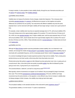 In today's markets, it is also possible to trade volatility directly, through the use of derivative securities such
as options and variance swaps. See Volatility arbitrage.

[edit]Volatility   versus direction

Volatility does not measure the direction of price changes, merely their dispersion. This is because when
calculating standard deviation (or variance), all differences are squared, so that negative and positive
differences are combined into one quantity. Two instruments with different volatilities may have the same
expected return, but the instrument with higher volatility will have larger swings in values over a given period of
time.

For example, a lower volatility stock may have an expected (average) return of 7%, with annual volatility of 5%.
This would indicate returns from approximately negative 3% to positive 17% most of the time (19 times out of
20, or 95% via a two standard deviation rule). A higher volatility stock, with the same expected return of 7% but
with annual volatility of 20%, would indicate returns from approximately negative 33% to positive 47% most of
the time (19 times out of 20, or 95%). These estimates assume a normal distribution; in reality stocks are found
to be leptokurtotic.

[edit]Volatility   over time

Although the Black Scholes equation assumes predictable constant volatility, this is not observed in real
markets, and amongst the models are Bruno Dupire's Local Volatility, Poisson Processwhere volatility jumps to
new levels with a predictable frequency, and the increasingly popular Heston model of Stochastic Volatility.[5]

It is common knowledge that types of assets experience periods of high and low volatility. That is, during some
periods prices go up and down quickly, while during other times they barely move at all.

Periods when prices fall quickly (a crash) are often followed by prices going down even more, or going up by an
unusual amount. Also, a time when prices rise quickly (a possible bubble) may often be followed by prices
going up even more, or going down by an unusual amount.

The converse behavior, 'doldrums', can last for a long time as well.[clarification needed]

Most typically, extreme movements do not appear 'out of nowhere'; they are presaged by larger movements
than usual. This is termed autoregressive conditional heteroskedasticity. Of course, whether such large
movements have the same direction, or the opposite, is more difficult to say. And an increase in volatility does
not always presage a further increase—the volatility may simply go back down again.

[edit]Mathematical      definition

The annualized volatility σ is the standard deviation of the instrument's yearly logarithmic returns.[6]

The generalized volatility σT for time horizon T in years is expressed as:
 