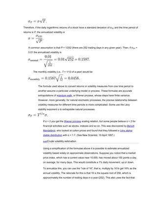 Therefore, if the daily logarithmic returns of a stock have a standard deviation of σSD and the time period of
returns is P, the annualized volatility is




     A common assumption is that P = 1/252 (there are 252 trading days in any given year). Then, if σSD =
     0.01 the annualized volatility is




          The monthly volatility (i.e., T = 1/12 of a year) would be




               The formula used above to convert returns or volatility measures from one time period to
               another assume a particular underlying model or process. These formulas are accurate
               extrapolations of arandom walk, or Wiener process, whose steps have finite variance.
               However, more generally, for natural stochastic processes, the precise relationship between
               volatility measures for different time periods is more complicated. Some use the Lévy
               stability exponent α to extrapolate natural processes:



                    If α = 2 you get the Wiener process scaling relation, but some people believe α < 2 for
                    financial activities such as stocks, indexes and so on. This was discovered by Benoît
                    Mandelbrot, who looked at cotton prices and found that they followed a Lévy alpha-
                    stable distribution with α = 1.7. (See New Scientist, 19 April 1997.)

                    [edit]Crude   volatility estimation

                    Using a simplification of the formulae above it is possible to estimate annualized
                    volatility based solely on approximate observations. Suppose you notice that a market
                    price index, which has a current value near 10,000, has moved about 100 points a day,
                    on average, for many days. This would constitute a 1% daily movement, up or down.

                    To annualize this, you can use the "rule of 16", that is, multiply by 16 to get 16% as the
                    annual volatility. The rationale for this is that 16 is the square root of 256, which is
                    approximately the number of trading days in a year (252). This also uses the fact that
 