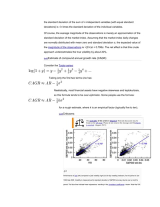 the standard deviation of the sum of n independent variables (with equal standard
deviations) is √n times the standard deviation of the individual variables.

Of course, the average magnitude of the observations is merely an approximation of the
standard deviation of the market index. Assuming that the market index daily changes
are normally distributed with mean zero and standard deviation σ, the expected value of
the magnitude of the observations is √(2/π)σ = 0.798σ. The net effect is that this crude
approach underestimates the true volatility by about 20%.

[edit]Estimate   of compound annual growth rate (CAGR)

Consider the Taylor series:




    Taking only the first two terms one has:




         Realistically, most financial assets have negative skewness and leptokurtosis,
         so this formula tends to be over-optimistic. Some people use the formula:




                 for a rough estimate, where k is an empirical factor (typically five to ten).

                 [edit]Criticisms


                                                       The neutrality of this article is disputed. Relevant discussion may be
                                                       found on the talk page. Please do not remove this message until thedispute
                                                       is resolved. (August 2011)




                     Performance of VIX (left) compared to past volatility (right) as 30-day volatility predictors, for the period of Jan

                     1990-Sep 2009. Volatility is measured as the standard deviation of S&P500 one-day returns over a month's

                     period. The blue lines indicate linear regressions, resulting in the correlation coefficients r shown. Note that VIX
 