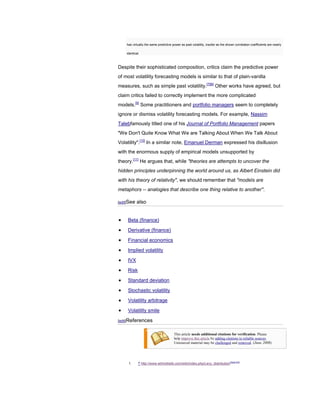 has virtually the same predictive power as past volatility, insofar as the shown correlation coefficients are nearly

    identical.



Despite their sophisticated composition, critics claim the predictive power
of most volatility forecasting models is similar to that of plain-vanilla
measures, such as simple past volatility.[7][8] Other works have agreed, but
claim critics failed to correctly implement the more complicated
models.[9] Some practitioners and portfolio managers seem to completely
ignore or dismiss volatility forecasting models. For example, Nassim
Talebfamously titled one of his Journal of Portfolio Management papers
"We Don't Quite Know What We are Talking About When We Talk About
Volatility".[10] In a similar note, Emanuel Derman expressed his disillusion
with the enormous supply of empirical models unsupported by
theory.[11] He argues that, while "theories are attempts to uncover the
hidden principles underpinning the world around us, as Albert Einstein did
with his theory of relativity", we should remember that "models are
metaphors -- analogies that describe one thing relative to another".

[edit]See   also


     Beta (finance)

     Derivative (finance)

     Financial economics

     Implied volatility

     IVX

     Risk

     Standard deviation

     Stochastic volatility

     Volatility arbitrage

     Volatility smile

[edit]References


                                       This article needs additional citations for verification. Please
                                       help improve this article by adding citations to reliable sources.
                                       Unsourced material may be challenged and removed. (June 2008)




     1.      ^ http://www.wilmottwiki.com/wiki/index.php/Levy_distribution[dead link]
 
